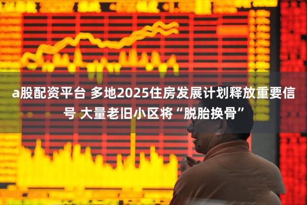 a股配资平台 多地2025住房发展计划释放重要信号 大量老旧小区将“脱胎换骨”