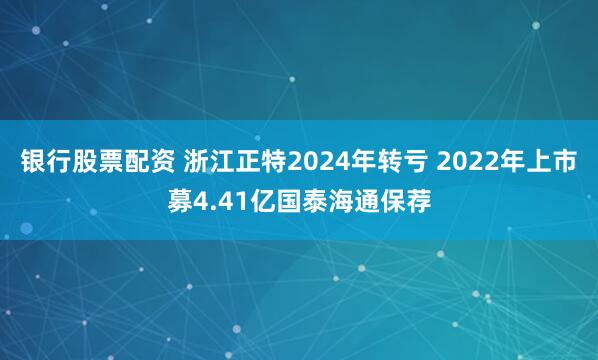 银行股票配资 浙江正特2024年转亏 2022年上市募4.41亿国泰海通保荐