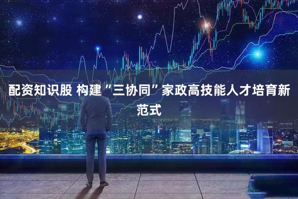 配资知识股 构建“三协同”家政高技能人才培育新范式