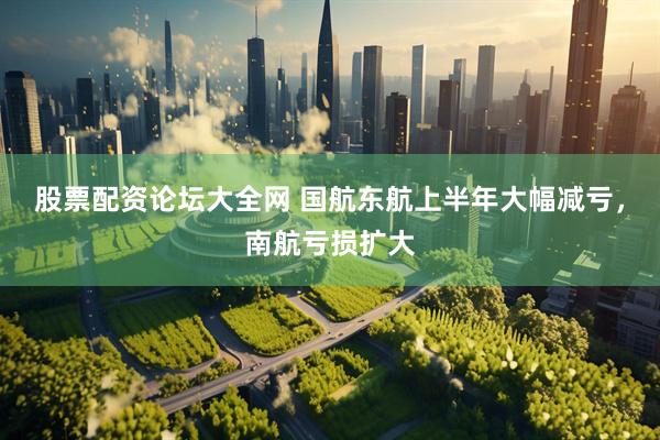 股票配资论坛大全网 国航东航上半年大幅减亏，南航亏损扩大