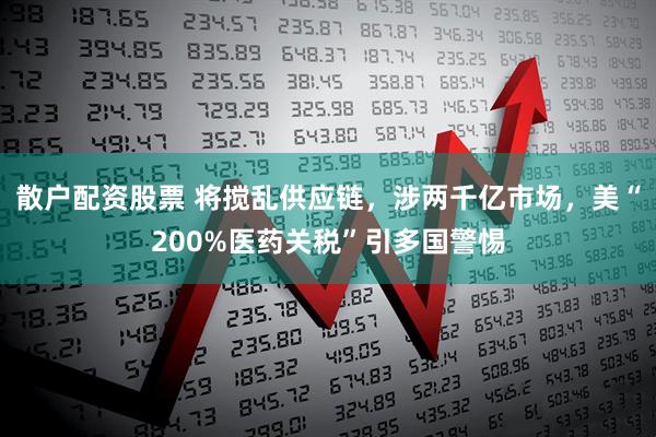 散户配资股票 将搅乱供应链，涉两千亿市场，美“200%医药关税”引多国警惕