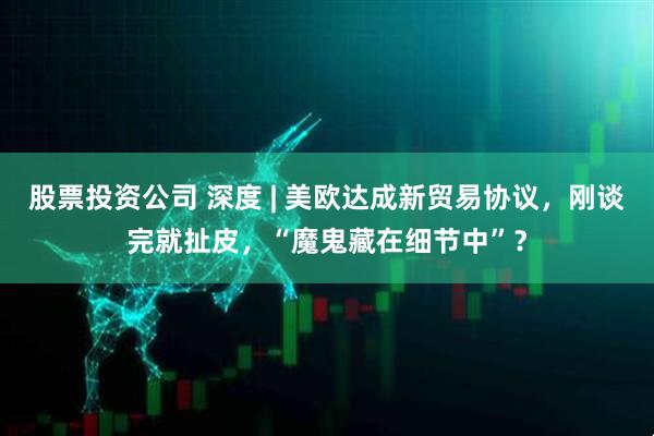 股票投资公司 深度 | 美欧达成新贸易协议，刚谈完就扯皮，“魔鬼藏在细节中”？