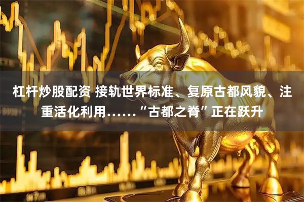杠杆炒股配资 接轨世界标准、复原古都风貌、注重活化利用……“古都之脊”正在跃升