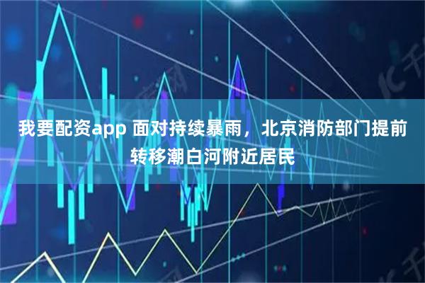 我要配资app 面对持续暴雨，北京消防部门提前转移潮白河附近居民