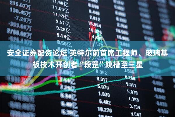 安全证券配资论坛 英特尔前首席工程师、玻璃基板技术开创者“段罡”跳槽至三星