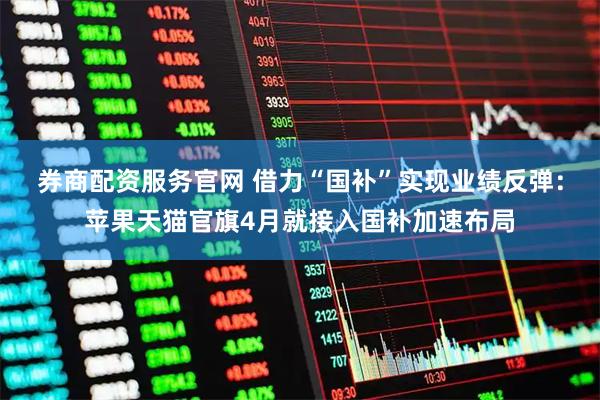 券商配资服务官网 借力“国补”实现业绩反弹：苹果天猫官旗4月就接入国补加速布局