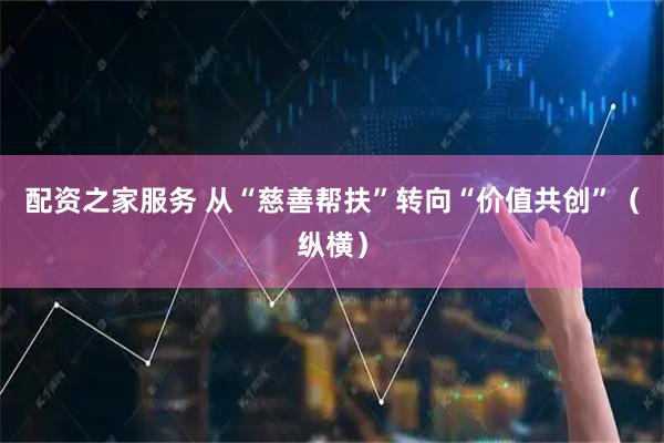 配资之家服务 从“慈善帮扶”转向“价值共创”（纵横）