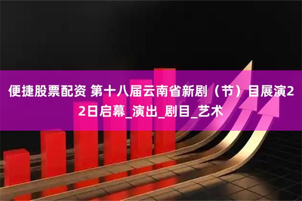 便捷股票配资 第十八届云南省新剧（节）目展演22日启幕_演出_剧目_艺术