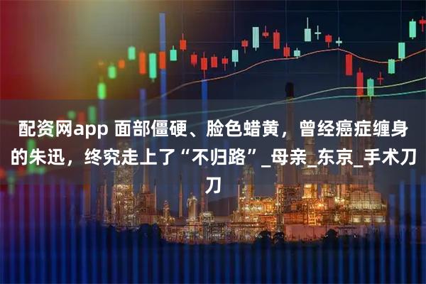 配资网app 面部僵硬、脸色蜡黄，曾经癌症缠身的朱迅，终究走上了“不归路”_母亲_东京_手术刀