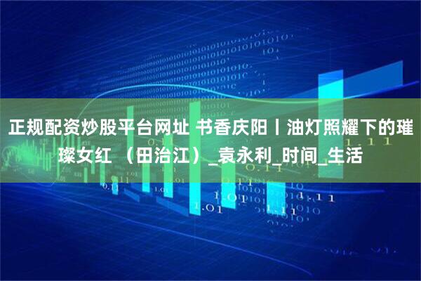 正规配资炒股平台网址 书香庆阳丨油灯照耀下的璀璨女红 （田治江）_袁永利_时间_生活