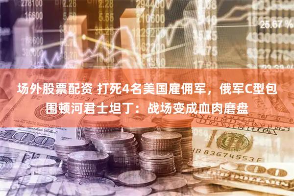 场外股票配资 打死4名美国雇佣军，俄军C型包围顿河君士坦丁：战场变成血肉磨盘