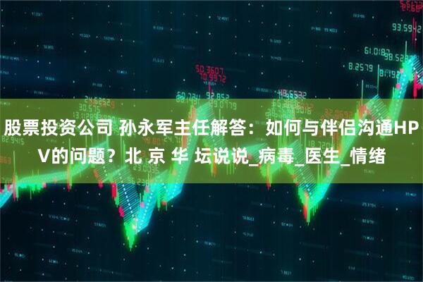 股票投资公司 孙永军主任解答：如何与伴侣沟通HPV的问题？北 京 华 坛说说_病毒_医生_情绪