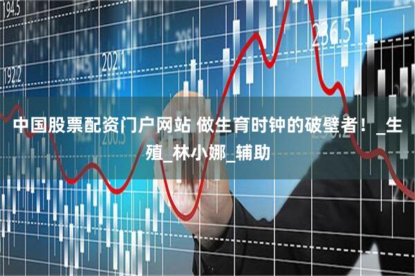 中国股票配资门户网站 做生育时钟的破壁者！_生殖_林小娜_辅助