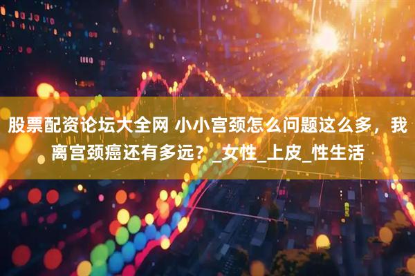 股票配资论坛大全网 小小宫颈怎么问题这么多，我离宫颈癌还有多远？_女性_上皮_性生活