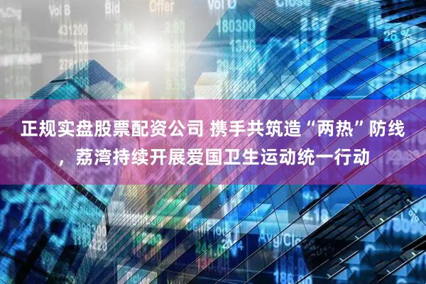 正规实盘股票配资公司 携手共筑造“两热”防线，荔湾持续开展爱国卫生运动统一行动