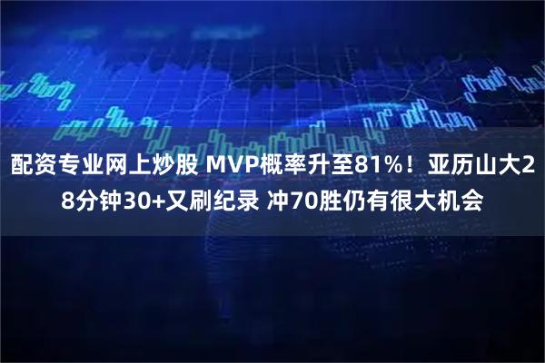 配资专业网上炒股 MVP概率升至81%！亚历山大28分钟30+又刷纪录 冲70胜仍有很大机会