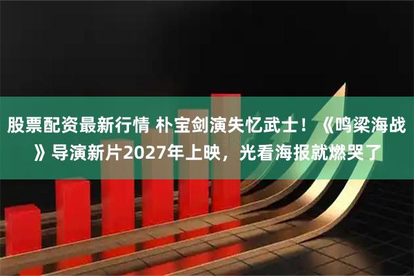 股票配资最新行情 朴宝剑演失忆武士！《鸣梁海战》导演新片2027年上映，光看海报就燃哭了