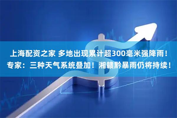 上海配资之家 多地出现累计超300毫米强降雨！专家：三种天气系统叠加！湘赣黔暴雨仍将持续！