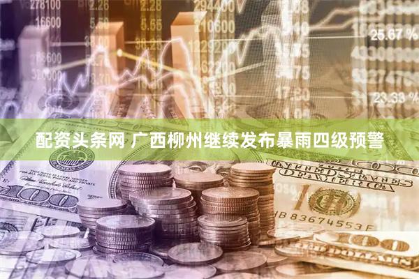 配资头条网 广西柳州继续发布暴雨四级预警