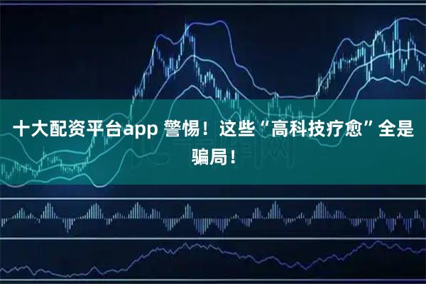 十大配资平台app 警惕！这些“高科技疗愈”全是骗局！