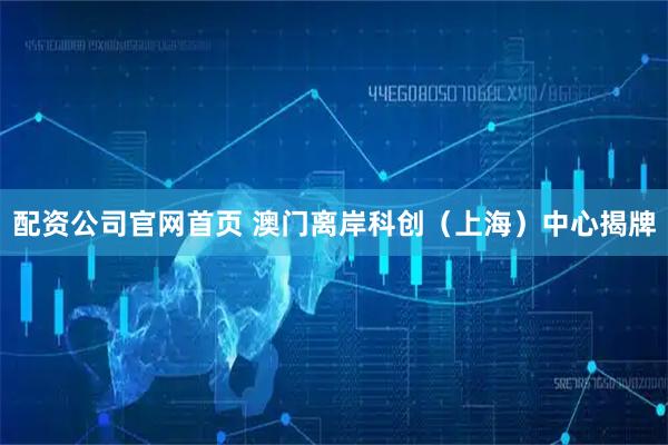 配资公司官网首页 澳门离岸科创（上海）中心揭牌